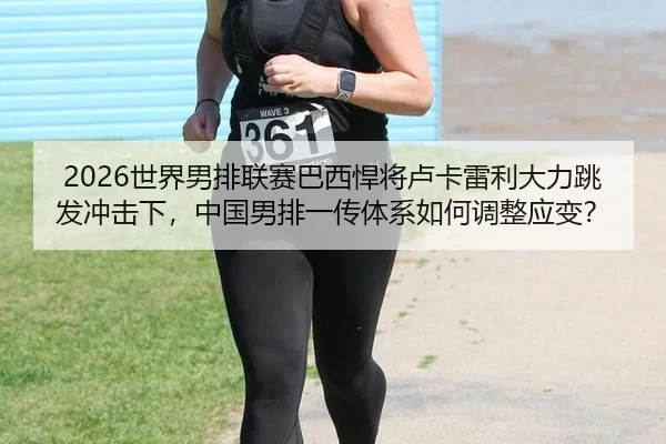 2026世界男排联赛巴西悍将卢卡雷利大力跳发冲击下，中国男排一传体系如何调整应变？